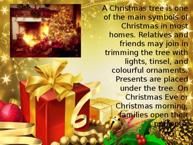 A Christmas tree is one of the main symbols of Christmas in most homes. Relatives and friends may join in trimming the tree with lights, tinsel, and colourful ornaments. Presents are placed under the tree. On Christmas Eve or Christmas morning, families open their presents.