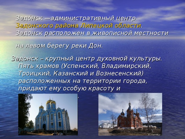 Задо́нск —административный центр Задонского района  Липецкой области . Задонск расположен в живописной местности на левом берегу реки Дон.  Задонск – крупный центр духовной культуры. Пять храмов (Успенский, Владимирский, Троицкий, Казанский и Вознесенский) расположенных на территории города, придают ему особую красоту и величественность.