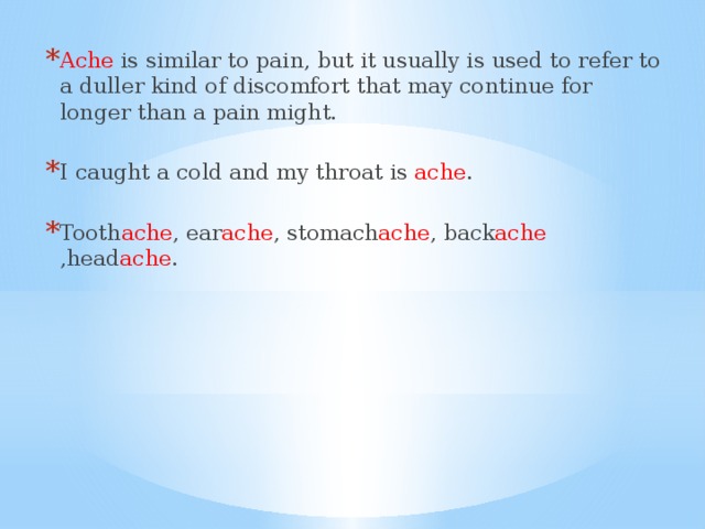 Ache is similar to pain, but it usually is used to refer to a duller kind of discomfort that may continue for longer than a pain might. I caught a cold and my throat is ache . Tooth ache , ear ache , stomach ache , back ache ,head ache .
