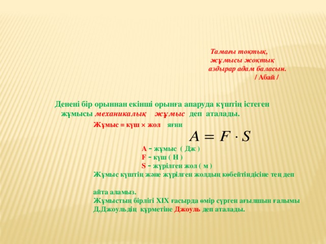 Тамағы тоқтық,  жұмысы жоқтық  аздырар адам баласын.  / Абай /     Денені бір орыннан екінші орынға апаруда күштің істеген  жұмысы механикалық жұмыс  деп аталады.  Жұмыс = күш × жол яғни   A – жұмыс ( Дж )  F – күш ( Н )  S  – жүрілген жол ( м )  Жұмыс күштің және жүрілген жолдың көбейтіндісіне тең деп  айта аламыз.  Жұмыстың бірлігі XIX ғасырда өмір сүрген ағылшын ғалымы  Д.Джоульдің құрметіне Джоуль деп аталады.