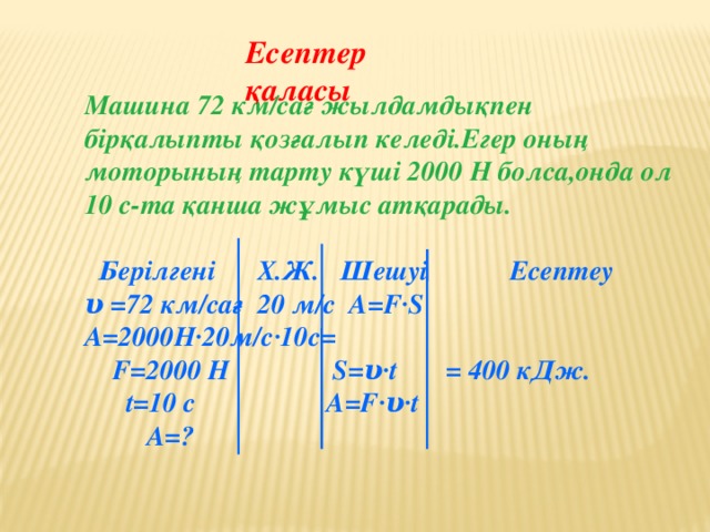 Есептер қаласы Машина 72 км/сағ жылдамдықпен бірқалыпты қозғалып келеді.Егер оның моторының тарту күші 2000 Н болса,онда ол 10 с-та қанша жұмыс атқарады.   Берілгені Х.Ж. Шешуі Есептеу υ =72 км/сағ 20 м/с A=F·S A=2000Н·20м/с·10с=  F=2000 Н S=υ·t = 400 кДж.  t=10 с A=F·υ·t  A=?