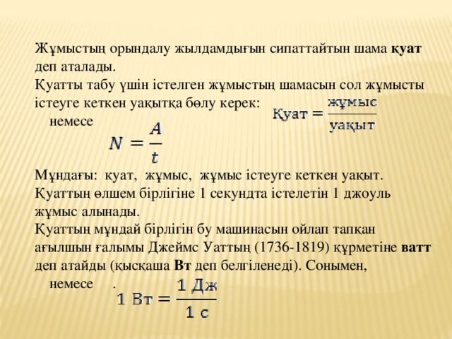 Жұмыстың орындалу жылдамдығын сипаттайтын шама қуат деп аталады. Қуатты табу үшін істелген жұмыстың шамасын сол жұмысты істеуге кеткен уақытқа бөлу керек:   немесе Мұндағы: қуат, жұмыс, жұмыс істеуге кеткен уақыт. Қуаттың өлшем бірлігіне 1 секундта істелетін 1 джоуль жұмыс алынады. Қуаттың мұндай бірлігін бу машинасын ойлап тапқан ағылшын ғалымы Джеймс Уаттың (1736-1819) құрметіне ватт деп атайды (қысқаша Вт деп белгіленеді). Сонымен,  немесе .