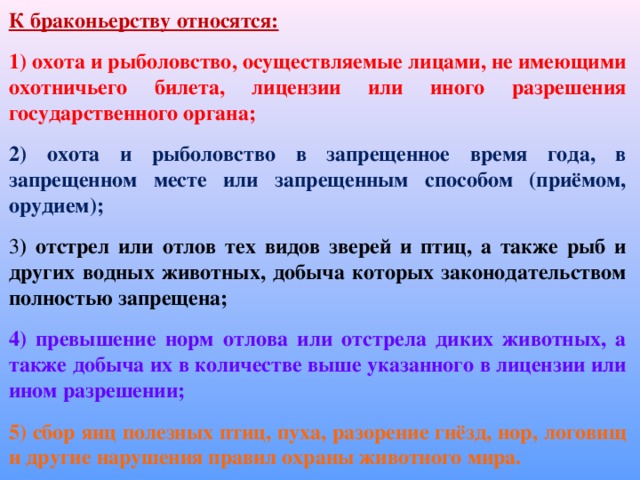 К браконьерству относятся: 1) охота и рыболовство, осуществляемые лицами, не имеющими охотничьего билета, лицензии или иного разрешения государственного органа; 2) охота и рыболовство в запрещенное время года, в запрещенном месте или запрещенным способом (приёмом, орудием); 3 ) отстрел или отлов тех видов зверей и птиц, а также рыб и других водных животных, добыча которых законодательством полностью запрещена; 4) превышение норм отлова или отстрела диких животных, а также добыча их в количестве выше указанного в лицензии или ином разрешении; 5) сбор яиц полезных птиц, пуха, разорение гнёзд, нор, логовищ и другие нарушения правил охраны животного мира.