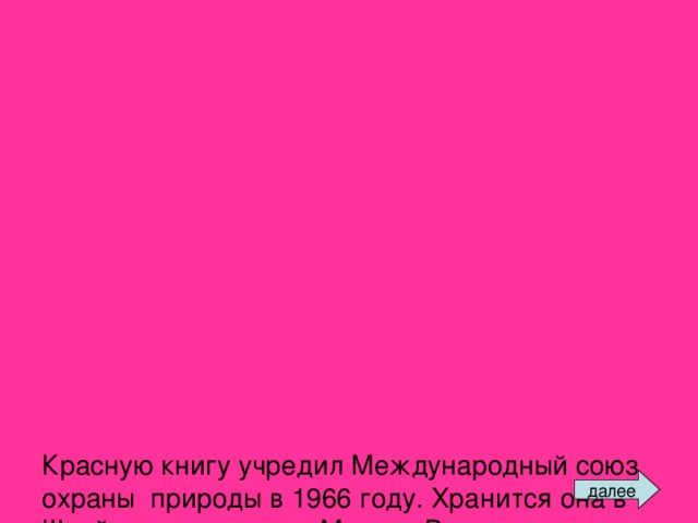 Красную книгу учредил Международный союз охраны природы в 1966 году. Хранится она в Швейцарии, в городе Морхе. В нее занесены данные о птицах, рыбах, зверях, растениях, которые срочно нуждаются в охране. Красный цвет сигнализирует: защити!    Многие страны составляют сегодня собственные Красные книги. Подобная книга в России была создана в 1974 году. В ее списках значились 52 вида зверей и 65 видов птиц. С тех пор этот список растет. далее