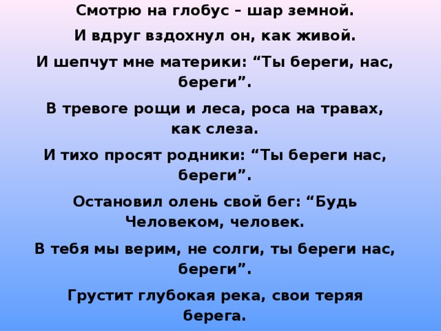 Смотрю на глобус – шар земной. И вдруг вздохнул он, как живой. И шепчут мне материки: “Ты береги, нас, береги”. В тревоге рощи и леса, роса на травах, как слеза. И тихо просят родники: “Ты береги нас, береги”. Остановил олень свой бег: “Будь Человеком, человек. В тебя мы верим, не солги, ты береги нас, береги”. Грустит глубокая река, свои теряя берега. И слышу голос я реки: “Ты береги нас, береги”. Смотрю на глобус, шар земной, такой прекрасный и родной. И шепчут губы: “Не солгу, я сберегу вас, сберегу”. Е. Шкловский  