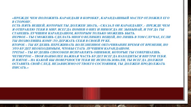 «Прежде чем положить карандаш в коробку, карандашный мастер отложил его в сторону.  Есть пять вещей, которые ты должен знать, - сказал он карандашу, - прежде чем я отправлю тебя в мир. Всегда помни о них и никогда не зыбывай, и тогда ты станешь лучшим карандашом, которым только можешь быть.  Первое – ты сможешь сделать много великих вещей, но лишь в том случае, если ты позволишь Кому-то держать себя в Своей руке.  Второе – ты будешь переживать болезненное обтачивание время от времени, но это будет необходимым, чтобы стать лучшим карандашом.  Третье – ты будешь способен исправлять ошибки, которые ты совершаешь.  Четвертое – твоя наиболее важная часть будет всегда находиться внутри тебя.  И пятое – на какой бы поверхности тебя не использовали, ты всегда должен оставить свой след. Независимо от твоего состояния, ты должен продолжать писать.»