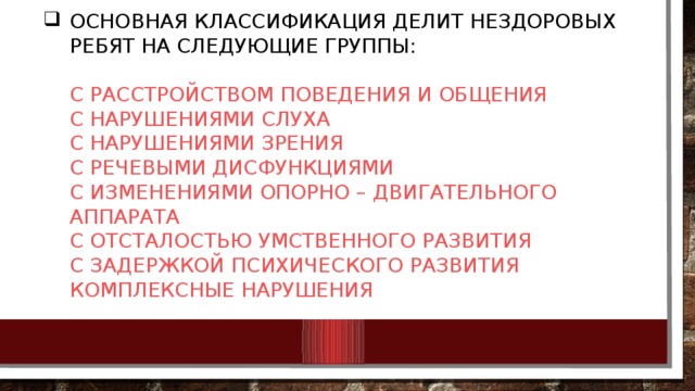 Основная классификация делит нездоровых ребят на следующие группы:   с расстройством поведения и общения  с нарушениями слуха  с нарушениями зрения  с речевыми дисфункциями  с изменениями опорно – двигательного аппарата  с отсталостью умственного развития  с задержкой психического развития  комплексные нарушения