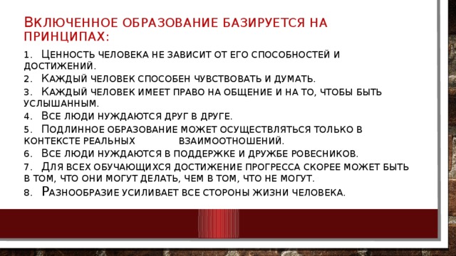 В ключенное образование базируется на принципах: 1.  Ц енность человека не зависит от его способностей и достижений.  2.  К аждый человек способен чувствовать и думать.  3.  К аждый человек имеет право на общение и на то, чтобы быть услышанным.  4.  В се люди нуждаются друг в друге.  5.  П одлинное образование может осуществляться только в контексте реальных взаимоотношений.  6.  В се люди нуждаются в поддержке и дружбе ровесников.  7.  Д ля всех обучающихся достижение прогресса скорее может быть в том, что они могут делать, чем в том, что не могут.  8.  Р азнообразие усиливает все стороны жизни человека.