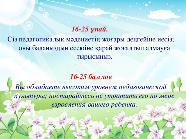 16-25 ұпай. Сіз педагогикалық мәдениетің жоғары деңгейіне иесіз; оны балаңыздың есеюіне қарай жоғалтып алмауға тырысыңыз.  16-25 баллов Вы обладаете высоким уровнем педагогической культуры; постарайтесь не утратить его по мере взросления вашего ребенка.