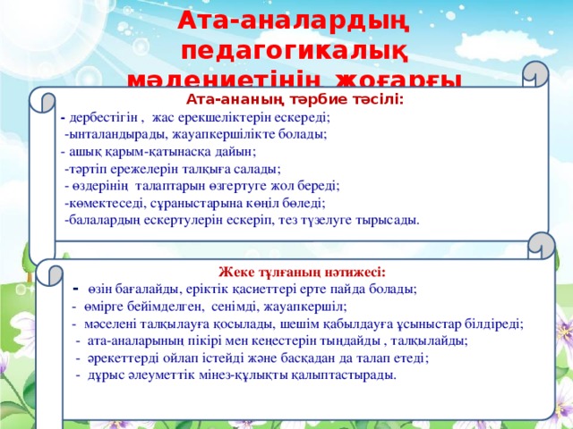 Ата-аналардың педагогикалық мәдениетінің жоғарғы деңгейі Ата-ананың тәрбие тәсілі: - дербестігін , жас ерекшеліктерін ескереді;  -ынталандырады, жауапкершілікте болады; - ашық қарым-қатынасқа дайын;  -тәртіп ережелерін талқыға салады;  - өздерінің талаптарын өзгертуге жол береді;  -көмектеседі, сұраныстарына көңіл бөледі;  -балалардың ескертулерін ескеріп, тез түзелуге тырысады.  Жеке тұлғаның нәтижесі:  - өзін бағалайды, еріктік қасиеттері ерте пайда болады;  - өмірге бейімделген, сенімді, жауапкершіл;  - мәселені талқылауға қосылады, шешім қабылдауға ұсыныстар білдіреді;  - ата-аналарының пікірі мен кеңестерін тыңдайды , талқылайды;  - әрекеттерді ойлап істейді және басқадан да талап етеді;  - дұрыс әлеуметтік мінез-құлықты қалыптастырады.