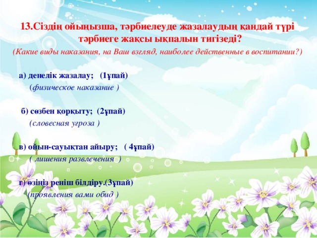 13.Сіздің ойыңызша, тәрбиелеуде жазалаудың қандай түрі тәрбиеге жақсы ықпалын тигізеді? (Какие виды наказания, на Ваш взгляд, наиболее действенные в воспитании?)  а) денелік жазалау; (1ұпай)  ( физическое наказание )  б) сөзбен қорқыту; (2ұпай)  (словесная угроза )  в) ойын-сауықтан айыру; ( 4ұпай)  ( лишения развлечения )   г) өзіңіз реніш білдіру.(3ұпай)  (проявления вами обид )