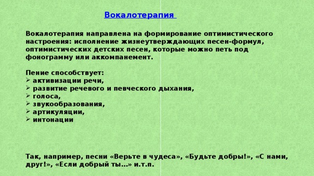 Вокалотерапия   Вокалотерапия направлена на формирование оптимистического настроения: исполнение жизнеутверждающих песен-формул, оптимистических детских песен, которые можно петь под фонограмму или аккомпанемент.  Пение способствует: активизации речи, развитие речевого и певческого дыхания, голоса, звукообразования, артикуляции, интонации     Так, например, песни «Верьте в чудеса», «Будьте добры!», «С нами, друг!», «Если добрый ты…» и.т.п.