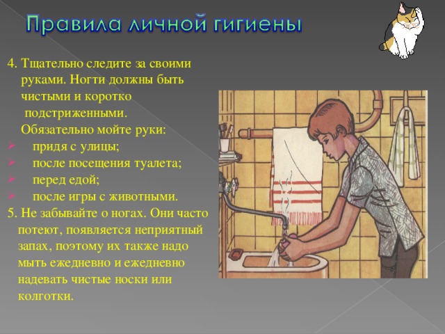 4. Тщательно следите за своими  руками. Ногти должны быть  чистыми и коротко  подстриженными.  Обязательно мойте руки: придя с улицы; после посещения туалета; перед едой; после игры с животными. 5. Не забывайте о ногах. Они часто  потеют, появляется неприятный  запах, поэтому их также надо  мыть ежедневно и ежедневно  надевать чистые носки или  колготки.