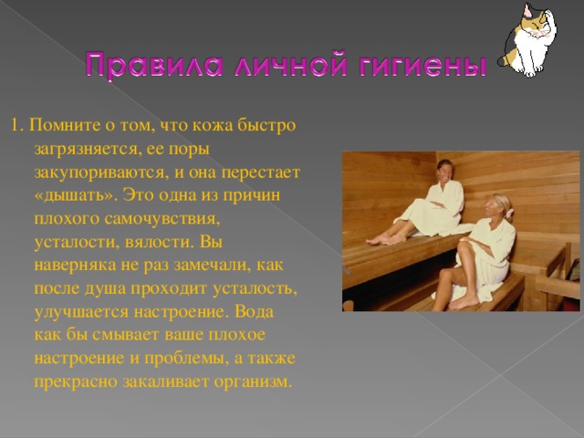 1.  Помните о том, что кожа быстро загрязняется, ее поры закупориваются, и она перестает «дышать». Это одна из причин плохого самочувствия, усталости, вялости. Вы наверняка не раз замечали, как после душа проходит усталость, улучшается настроение. Вода как бы смывает ваше плохое настроение и проблемы, а также прекрасно закаливает организм.