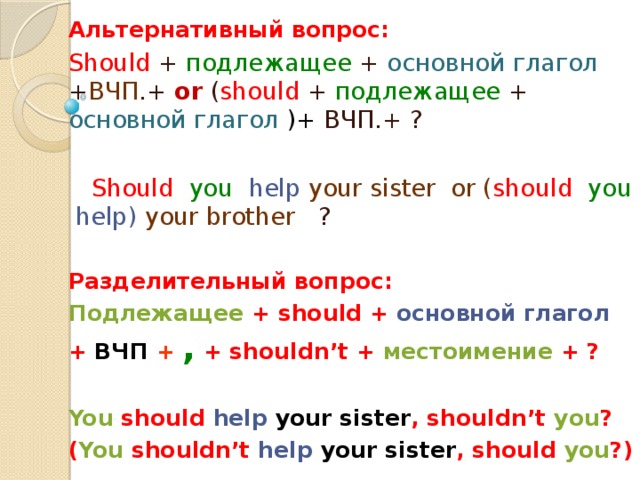 Альтернативный вопрос: Should + подлежащее + основной глагол + ВЧП .+ or ( should + подлежащее + основной глагол )+ ВЧП.+ ?  Should  you  help  your sister or ( should  you  help) your brother ?  Разделительный вопрос: Подлежащее + should + основной глагол + ВЧП  +  , + shouldn’t + местоимение + ?  You should help  your sister , shouldn’t you ? ( You shouldn’t help  your sister , should you ?)