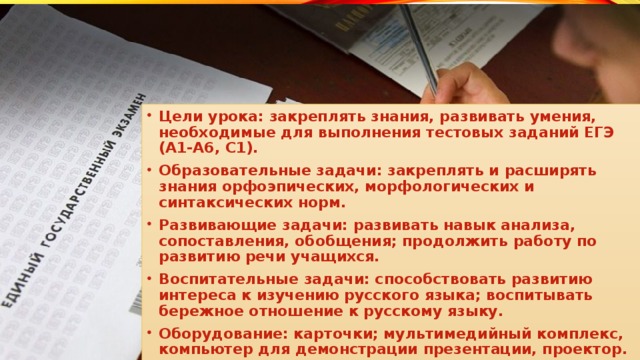 Цели урока: закреплять знания, развивать умения, необходимые для выполнения тестовых заданий ЕГЭ (А1-А6, С1). Образовательные задачи: закреплять и расширять знания орфоэпических, морфологических и синтаксических норм. Развивающие задачи: развивать навык анализа, сопоставления, обобщения; продолжить работу по развитию речи учащихся. Воспитательные задачи: способствовать развитию интереса к изучению русского языка; воспитывать бережное отношение к русскому языку. Оборудование: карточки; мультимедийный комплекс, компьютер для демонстрации презентации, проектор.