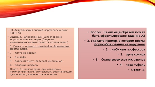 III. Актуализация знаний морфологических норм. А3 Задания, направленные на повторение морфологических норм (Задания с комментариями выполняются коллективно) 1. Укажите пример с ошибкой в образовании формы слова. 1.  лягте на коврик 2.  в шкафу 3.  более пятьсот (пятисот) миллионов 4.  опытные шоферы Ответ: 3 Комментарий: при склонении количественных числительных, обозначающих целое число, изменяются все части. Вопрос: Каким ещё образом может быть сформулировано задание А3 2. Укажите пример, в котором нормы формообразования не нарушены