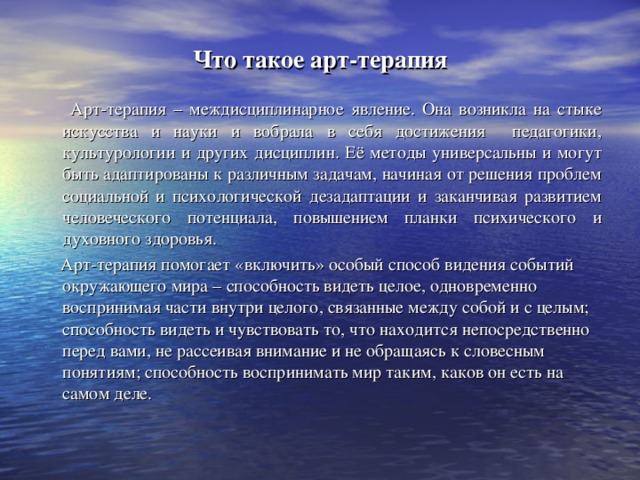 Что такое арт-терапия  Арт-терапия – междисциплинарное явление. Она возникла на стыке искусства и науки и вобрала в себя достижения педагогики, культурологии и других дисциплин. Её методы универсальны и могут быть адаптированы к различным задачам, начиная от решения проблем социальной и психологической дезадаптации и заканчивая развитием человеческого потенциала, повышением планки психического и духовного здоровья.  Арт-терапия помогает «включить» особый способ видения событий окружающего мира – способность видеть целое, одновременно воспринимая части внутри целого, связанные между собой и с целым; способность видеть и чувствовать то, что находится непосредственно перед вами, не рассеивая внимание и не обращаясь к словесным понятиям; способность воспринимать мир таким, каков он есть на самом деле.