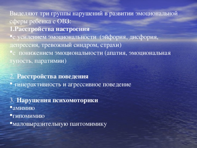 Выделяют три группы нарушений в развитии эмоциональной сферы ребенка с ОВЗ: Расстройства настроения с усилением эмоциональности (эйфория, дисфория, депрессия, тревожный синдром, страхи) с понижением эмоциональности (апатия, эмоциональная тупость, паратимии) 2.  Расстройства поведения  гиперактивность и агрессивное поведение 3.  Нарушения психомоторики амимию гипомимию маловыразительную пантомимику