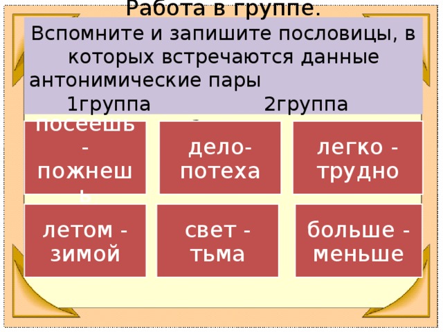 Работа в группе.  Вспомните и запишите пословицы, в которых встречаются данные антонимические пары 1группа 2группа 3группа посеешь - пожнешь дело-потеха легко - трудно летом - зимой свет - тьма больше - меньше