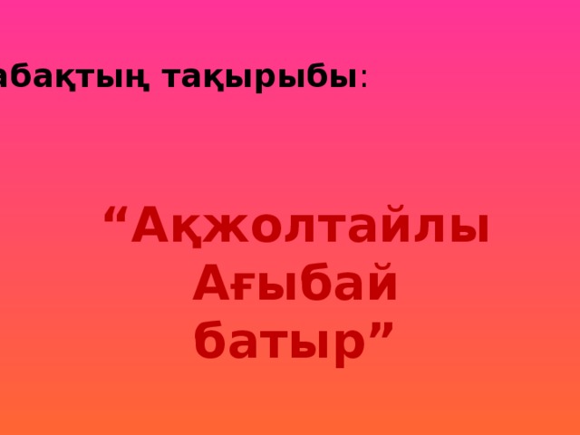 Сабақтың тақырыбы : “ Ақжолтайлы Ағыбай батыр”