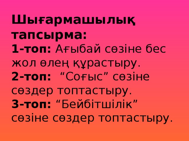 Шығармашылық тапсырма:  1-топ: Ағыбай сөзіне бес жол өлең құрастыру.  2-топ: “Соғыс” сөзіне сөздер топтастыру.  3-топ: “Бейбітшілік” сөзіне сөздер топтастыру.