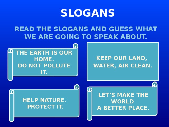 SLOGANS READ THE SLOGANS AND GUESS WHAT WE ARE GOING TO SPEAK ABOUT. KEEP OUR LAND, WATER, AIR CLEAN. THE EARTH IS OUR HOME. DO NOT POLLUTE IT. LET’S MAKE THE WORLD A BETTER PLACE. HELP NATURE. PROTECT IT.
