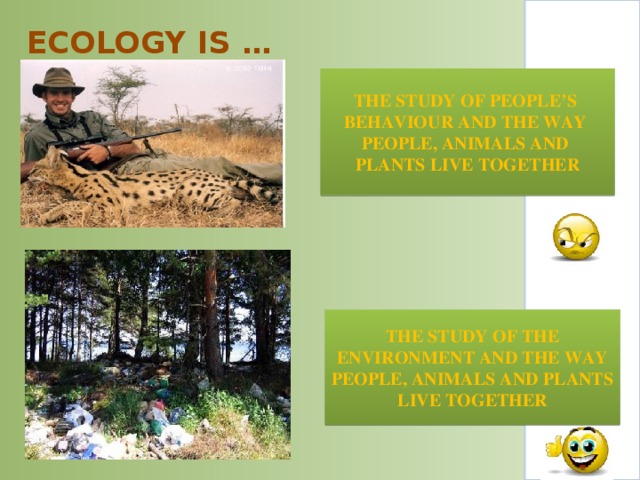 ECOLOGY IS …   THE STUDY OF PEOPLE’S BEHAVIOUR AND THE WAY PEOPLE, ANIMALS AND PLANTS LIVE TOGETHER THE STUDY OF THE  ENVIRONMENT AND THE WAY PEOPLE, ANIMALS AND PLANTS LIVE TOGETHER