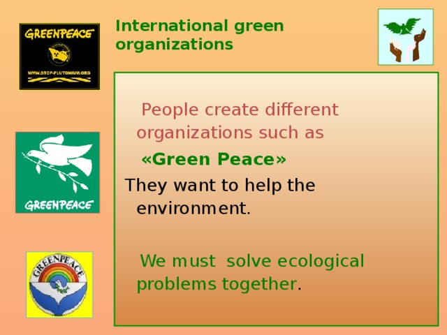 International green organizations  People create different organizations such as  «Green Peace»  They want to help the environment.   We must solve ecological problems together .