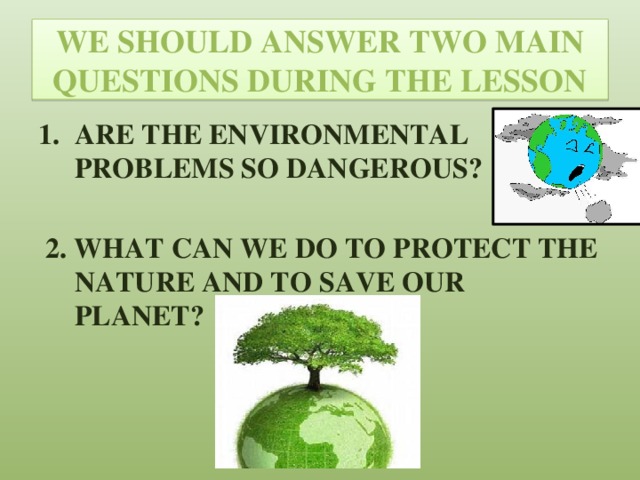 WE SHOULD ANSWER TWO MAIN QUESTIONS DURING THE LESSON ARE THE ENVIRONMENTAL PROBLEMS SO DANGEROUS?   2. WHAT CAN WE DO TO PROTECT THE NATURE AND TO SAVE OUR PLANET?