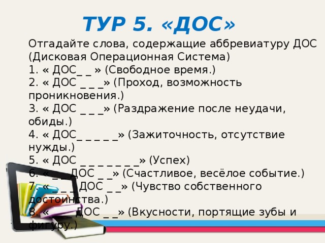 ТУР 5. «ДОС» Отгадайте слова, содержащие аббревиатуру ДОС (Дисковая Операционная Система)  1. « ДОС_ _ » (Свободное время.)  2. « ДОС _ _ _» (Проход, возможность проникновения.)  3. « ДОС _ _ _» (Раздражение после неудачи, обиды.)  4. « ДОС_ _ _ _ _» (Зажиточность, отсутствие нужды.)  5. « ДОС _ _ _ _ _ _ _» (Успех)  6. « _ _ ДОС _ _» (Счастливое, весёлое событие.)  7. « _ _ _ ДОС _ _» (Чувство собственного достоинства.)  8. «_ _ _ ДОС _ _» (Вкусности, портящие зубы и фигуру.)