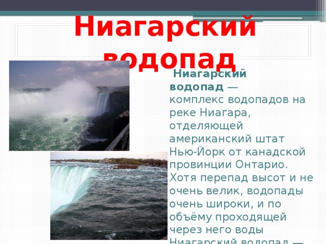 Ниагарский водопад  Ниагарский водопад  — комплекс водопадов на реке Ниагара, отделяющей американский штат Нью-Йорк от канадской провинции Онтарио. Хотя перепад высот и не очень велик, водопады очень широки, и по объёму проходящей через него воды Ниагарский водопад — самый мощный в Северной Америке.