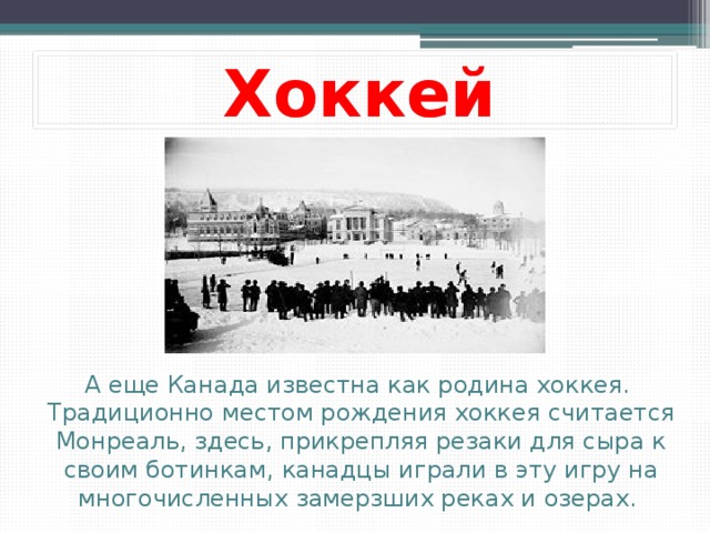 Хоккей А еще Канада известна как родина хоккея.   Традиционно местом рождения хоккея считается Монреаль, здесь, прикрепляя резаки для сыра к своим ботинкам, канадцы играли в эту игру на многочисленных замерзших реках и озерах.