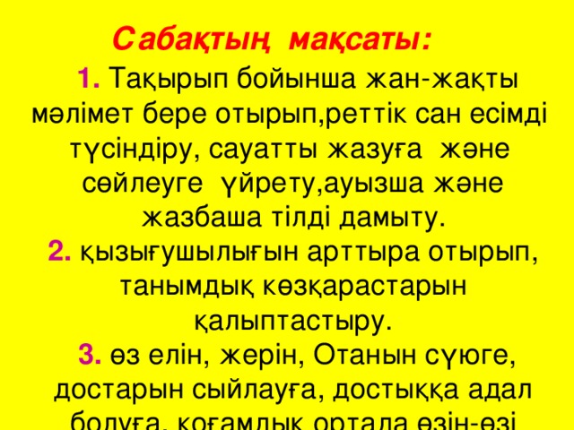 Сабақтың мақсаты:   1. Тақырып бойынша жан-жақты мәлімет бере отырып,реттік сан есімді  түсіндіру, сауатты жазуға  және  сөйлеуге  үйрету,ауызша және жазбаша тілді дамыту.  2. қызығушылығын арттыра отырып, танымдық көзқарастарын қалыптастыру.  3. өз елін, жерін, Отанын сүюге, достарын сыйлауға, достыққа адал болуға, қоғамдық ортада өзін-өзі ұстауға  тәрбиелеу;