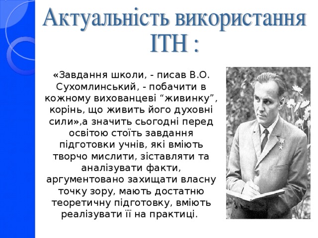 «Завдання школи, - писав В.О. Сухомлинський, - побачити в кожному вихованцеві “живинку”, корінь, що живить його духовні сили»,а значить сьогодні перед освітою стоїть завдання підготовки учнів, які вміють творчо мислити, зіставляти та аналізувати факти, аргументовано захищати власну точку зору, мають достатню теоретичну підготовку, вміють реалізувати її на практиці.