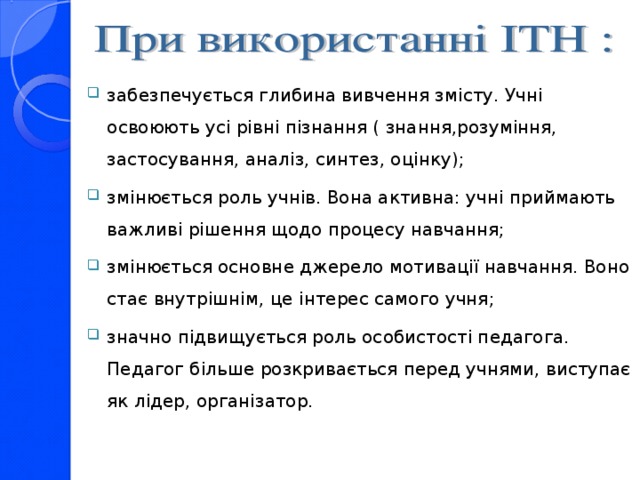 забезпечується глибина вивчення змісту. Учні освоюють усі рівні пізнання ( знання,розуміння, застосування, аналіз, синтез, оцінку); змінюється роль учнів. Вона активна: учні приймають важливі рішення щодо процесу навчання; змінюється основне джерело мотивації навчання. Воно стає внутрішнім, це інтерес самого учня ; значно підвищується роль особистості педагога. Педагог більше розкривається перед учнями, виступає як лідер, організатор.