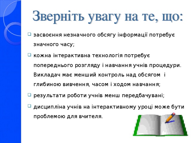 засвоєння незначного обсягу інформації потребує значного часу; кожна інтерактивна технологія потребує попереднього розгляду і навчання учнів процедури.  Викладач має менший контроль над обсягом і глибиною вивчення, часом і ходом навчання; результати роботи учнів менш передбачувані; дисципліна учнів на інтерактивному уроці може бути проблемою для вчителя.