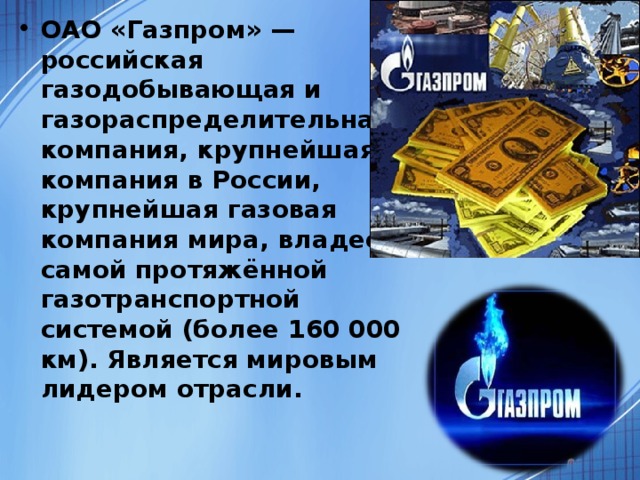 ОАО «Газпром» — российская газодобывающая и газораспределительная компания, крупнейшая компания в России, крупнейшая газовая компания мира, владеет самой протяжённой газотранспортной системой (более 160 000 км). Является мировым лидером отрасли.