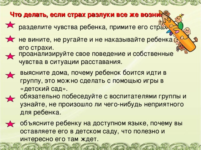 Что делать, если страх разлуки все же возник: разделите чувства ребенка, примите его страх . не вините, не ругайте и не наказывайте ребенка за его страхи. проанализируйте свое поведение и собственные чувства в ситуации расставания. выясните дома, почему ребенок боится идти в группу, это можно сделать с помощью игры в «детский сад». обязательно побеседуйте с воспитателями группы и узнайте, не произошло ли чего-нибудь неприятного для ребенка. объясните ребенку на доступном языке, почему вы оставляете его в детском саду, что полезно и интересно его там ждет.