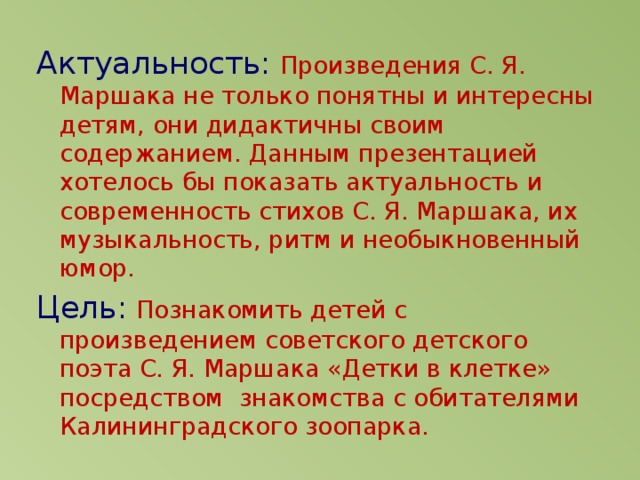 Актуальность:  Произведения С. Я. Маршака не только понятны и интересны детям, они дидактичны своим содержанием. Данным презентацией хотелось бы показать актуальность и современность стихов С. Я. Маршака, их музыкальность, ритм и необыкновенный юмор. Цель:  Познакомить детей с произведением советского детского поэта С. Я. Маршака «Детки в клетке» посредством знакомства с обитателями Калининградского зоопарка.