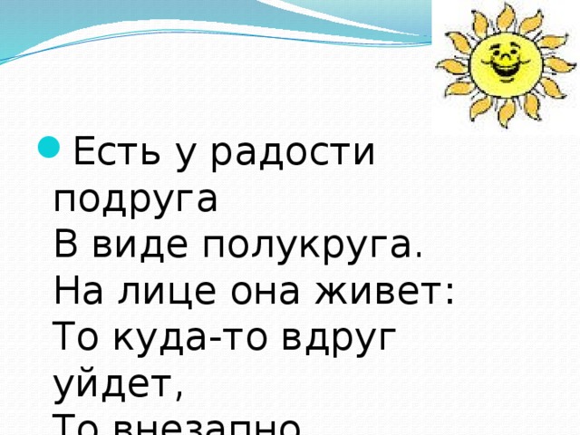 Есть у радости подруга  В виде полукруга.  На лице она живет:   То куда-то вдруг уйдет,   То внезапно возвратится.  Грусть-тоска ее боится. 