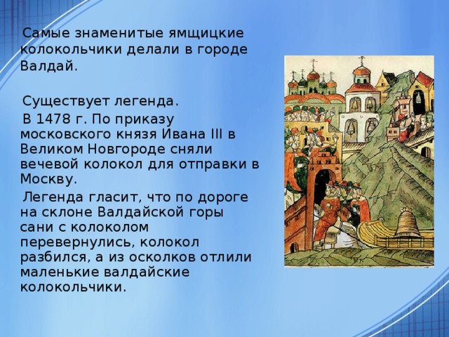 Самые знаменитые ямщицкие колокольчики делали в городе Валдай.  Существует легенда.  В 1478 г. По приказу московского князя Ивана III в Великом Новгороде сняли вечевой колокол для отправки в Москву.  Легенда гласит, что по дороге на склоне Валдайской горы сани с колоколом перевернулись, колокол разбился, а из осколков отлили маленькие валдайские колокольчики.