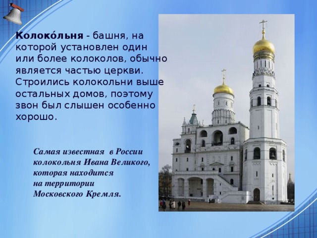 Колоко́льня  - башня, на которой установлен один или более колоколов, обычно является частью церкви. Строились колокольни выше остальных домов, поэтому звон был слышен особенно хорошо.  Самая известная в России  колокольня Ивана Великого,  которая находится  на территории  Московского Кремля.