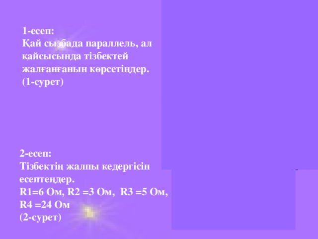 1-есеп: Қай сызбада параллель, ал қайсысында тізбектей жалғанғанын көрсетіңдер. (1-сурет) 2 -есеп: Тізбектің жалпы кедергісін есептеңдер. R1=6 Ом, R2 =3 Ом, R3 =5 Ом, R4 =24 Ом (2-сурет)  R 1 R 2 R 3 R 4