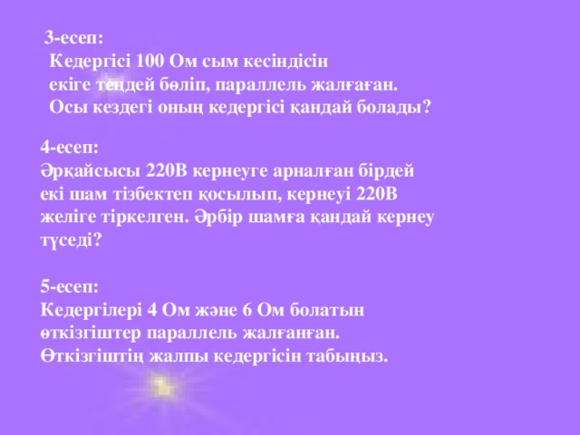 3 -есеп:  Кедергісі 100 Ом сым кесіндісін  екіге теңдей бөліп, параллель жалғаған.  Осы кездегі оның кедергісі қандай болады? 4 -есеп: Әрқайсысы 220В кернеуге арналған бірдей екі шам тізбектеп қосылып, кернеуі 220В желіге тіркелген. Әрбір шамға қандай кернеу түседі?  5 -есеп: Кедергілері 4 Ом және 6 Ом болатын өткізгіштер параллель жалғанған. Өткізгіштің жалпы кедергісін табыңыз.