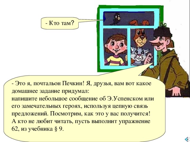 - Кто там ? - Это я, почтальон Печкин! Я, друзья, вам вот какое домашнее задание придумал: напишите небольшое сообщение об Э.Успенском или его замечательных героях, используя цепную связь предложений. Посмотрим, как это у вас получится! А кто не любит читать, пусть выполнит упражнение 62, из учебника § 9.