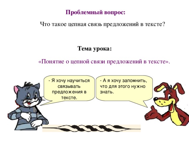 Проблемный вопрос:  Что такое цепная связь предложений в тексте? Тема урока: «Понятие о цепной связи предложений в тексте». - Я хочу научиться связывать предложения в тексте. - А я хочу запомнить, что для этого нужно знать.