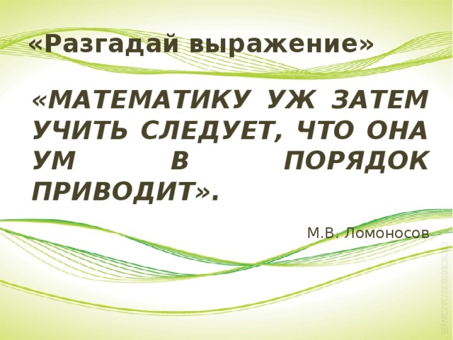 «Разгадай выражение» «МАТЕМАТИКУ УЖ ЗАТЕМ УЧИТЬ СЛЕДУЕТ, ЧТО ОНА УМ В ПОРЯДОК ПРИВОДИТ». М.В. Ломоносов