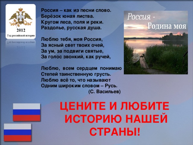 Россия – как из песни слово. Берёзок юная листва. Кругом леса, поля и реки. Раздолье, русская душа.  Люблю тебя, моя Россия, За ясный свет твоих очей, За ум, за подвиги святые, За голос звонкий, как ручей,  Люблю, всем сердцем понимаю Степей таинственную грусть. Люблю всё то, что называют Одним широким словом – Русь. (С. Васильев) ЦЕНИТЕ И ЛЮБИТЕ ИСТОРИЮ НАШЕЙ СТРАНЫ!