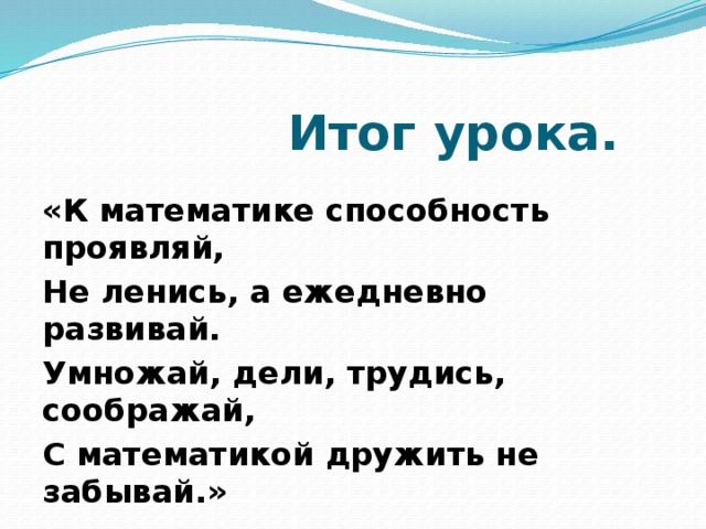 Итог урока. «К математике способность проявляй, Не ленись, а ежедневно развивай. Умножай, дели, трудись, соображай, С математикой дружить не забывай.»